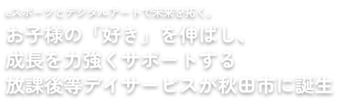 eスポーツとデジタルアートで未来を拓く。 お子様の「好き」を伸ばし、 成長を力強くサポートする 放課後等デイサービスが秋田市に誕生